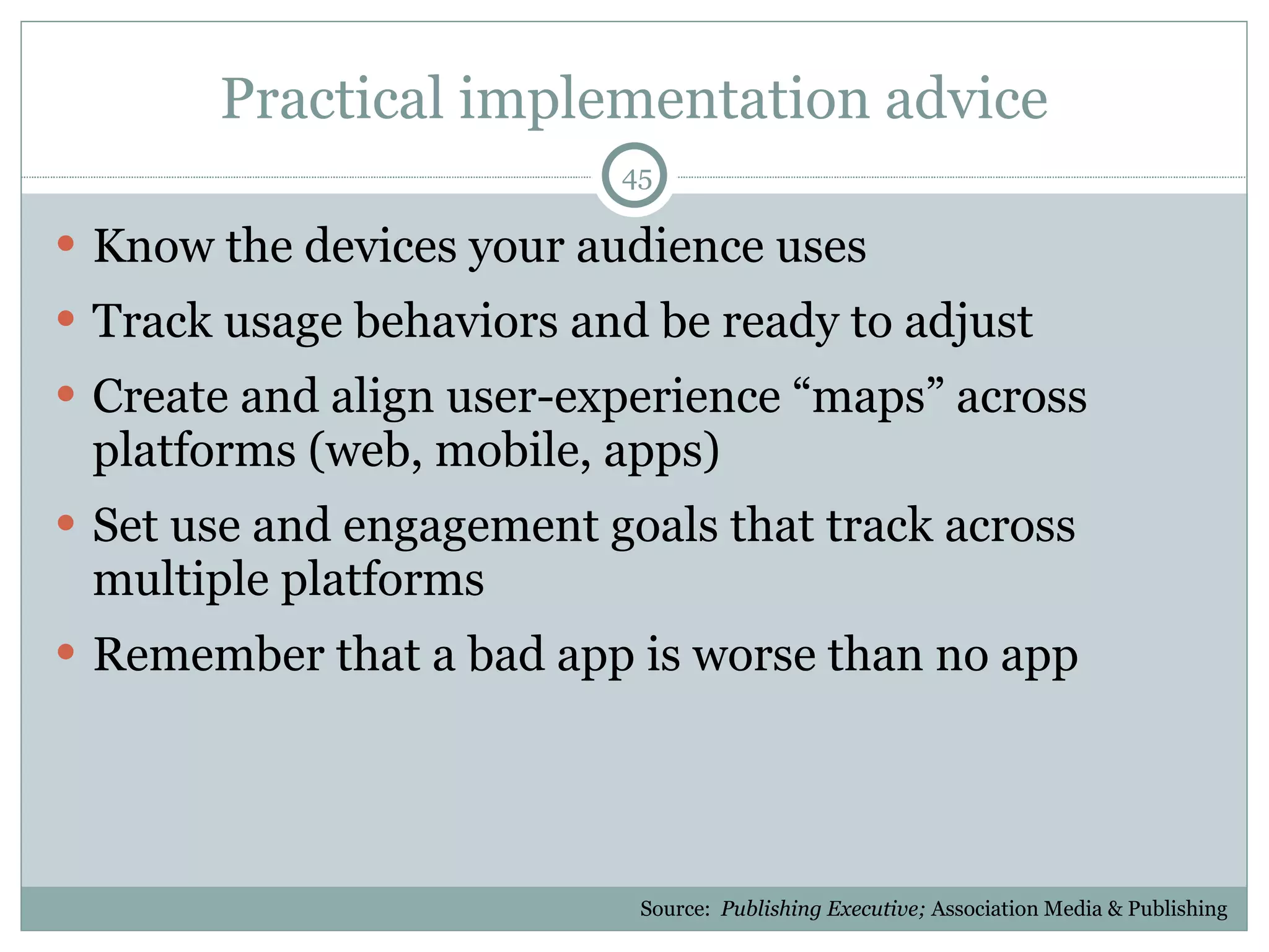 Practical implementation advice Know the devices your audience uses Track usage behaviors and be ready to adjust Create and align user-experience “maps” across platforms (web, mobile, apps) Set use and engagement goals that track across multiple platforms Remember that a bad app is worse than no app Source:  Publishing Executive;  Association Media & Publishing 