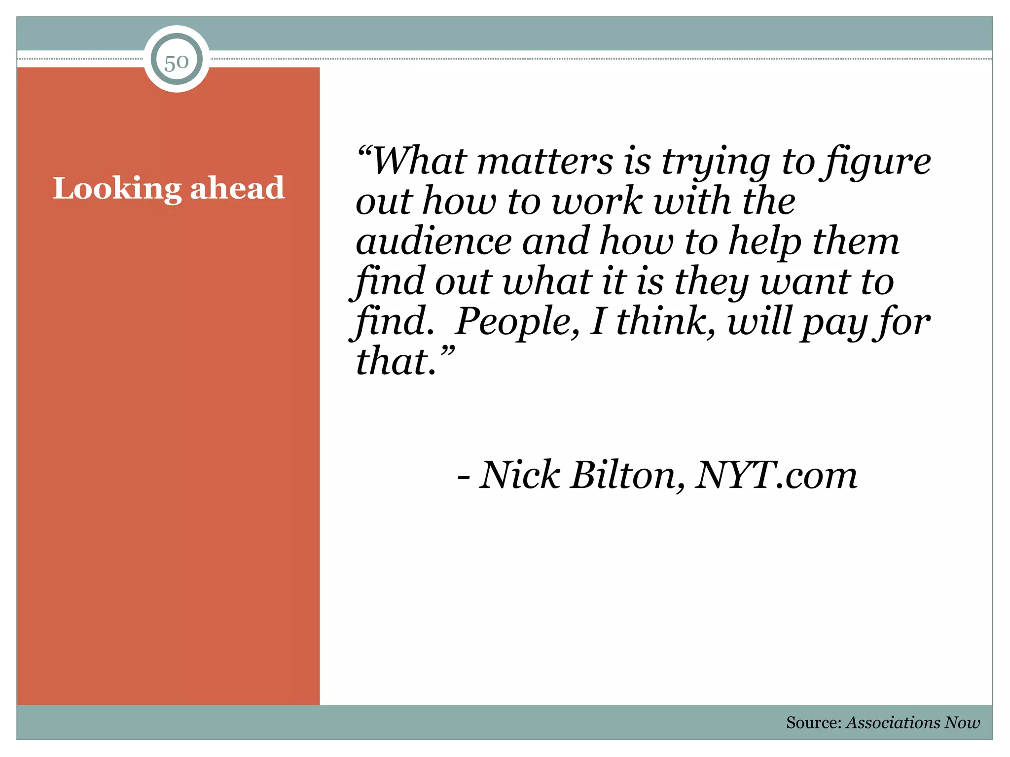 Looking ahead “ What matters is trying to figure out how to work with the audience and how to help them find out what it is they want to find.  People, I think, will pay for that.” - Nick Bilton, NYT.com Source:  Associations Now 