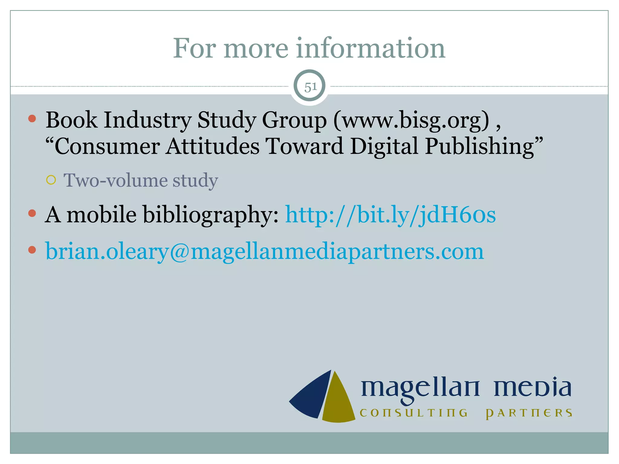 For more information Book Industry Study Group (www.bisg.org) ,  “Consumer Attitudes Toward Digital Publishing” Two-volume study A mobile bibliography:  http://bit.ly/ jdH60s brian.oleary @ magellanmediapartners.com 