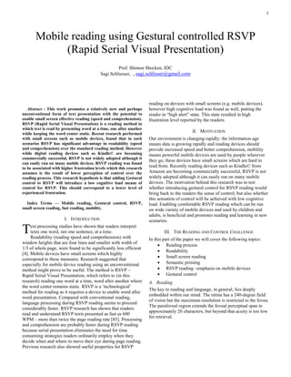 1




       Mobile reading using Gestural controlled RSVP
             (Rapid Serial Visual Presentation)
                                                    Prof. Shimon Shocken, IDC
                                           Sagi Schliesser, , sagi.schlisser@gmail.com




                                                                      reading on devices with small screens (e.g. mobile devices),
   Abstract - This work promotes a relatively new and perhaps         however high cognitive load was found as well, putting the
unconventional form of text presentation with the potential to        reader in “high alert” state. This state resulted in high
enable small screen effective reading (speed and comprehension).      frustration level reported by the readers.
RSVP (Rapid Serial Visual Presentation) is a reading method in
which text is read by presenting word at a time, one after another
while keeping the word center static. Recent research performed
                                                                                             II. MOTIVATION
with small screens such as mobile devices, found that in such         Our environment is changing rapidly: the information age
scenarios RSVP has significant advantage in readability (speed        means data is growing rapidly and reading devices should
and comprehension) over the standard reading method. However          provide increased speed and better comprehension, mobility
while digital reading devices such as Kindle© are becoming            means powerful mobile devices are used by people wherever
commercially successful, RSVP is not widely adopted although it
                                                                      they go, these devices have small screens which are hard to
can easily run on many mobile devices. RSVP reading was found
to be associated with higher frustration levels which this research   read from. Recently reading devices such as Kindle© from
assumes is the result of lower perception of control over the         Amazon are becoming commercially successful, RSVP is not
reading process. This research hypothesis is that adding Gestural     widely adopted although it can easily run on many mobile
control to RSVP will introduce a low cognitive load means of          devices. The motivation behind this research was to test
control for RSVP. This should correspond to a lower level of          whether introducing gestural control for RSVP reading would
experienced frustration.                                              bring back to the readers the sense of control; but also whether
                                                                      this sensation of control will be achieved with low cognitive
  Index Terms — Mobile reading, Gestural control, RSVP,               load. Enabling comfortable RSVP reading which can be run
small screen reading, fast reading, mobility.                         on wide variety of mobile devices and used by children and
                                                                      adults, is beneficial and promotes reading and learning in new
                       I. INTRODUCTION                                scenarios.

T    ext processing studies have shown that readers interpret
     texts one word, not one sentence, at a time.
     Readability (reading speed and comprehension) with
                                                                              III. THE READING AND CONTROL CHALLENGE
                                                                      In this part of the paper we will cover the following topics:
window heights that are four lines and smaller with width of
                                                                            Reading process
1/3 of whole page, were found to be significantly less efficient
                                                                            Readability
[4]. Mobile devices have small screens which highly
                                                                            Small screen reading
correspond to these measures. Research suggested that
especially for mobile device reading using an unconventional                Semantic priming
method might prove to be useful. The method is RSVP –                       RSVP reading –emphasis on mobile devices
Rapid Serial Visual Presentation, which refers to (in this                  Gestural control
research) reading one word at a time, word after another where        A. Reading
the word center remains static. RSVP is a „technological‟
                                                                      The key to reading and language, in general, lies deeply
method for reading as it requires a device to enable word after
                                                                      embedded within our mind. The retina has a 240-degree field
word presentation. Compared with conventional reading,
                                                                      of vision but the maximum resolution is restricted to the fovea.
language processing during RSVP reading seems to proceed
                                                                      The parafoveal region extends the foveal perceptual span to
considerably faster. RSVP research has shown that readers
                                                                      approximately 20 characters, but beyond that acuity is too low
read and understand RSVP texts presented as fast as 600
                                                                      for retrieval.
WPM – more than twice the page reading rate [85]. Processing
and comprehension are probably faster during RSVP reading
because serial presentation eliminates the need for time
consuming strategies readers ordinarily employ when they
decide when and where to move their eye during page reading.
Previous research also showed useful properties for RSVP
 