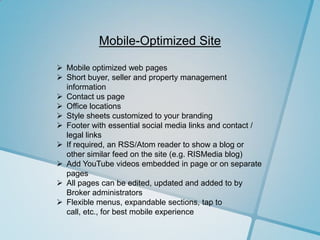 Mobile-Optimized Site

 Mobile optimized web pages
 Short buyer, seller and property management
  information
 Contact us page
 Office locations
 Style sheets customized to your branding
 Footer with essential social media links and contact /
  legal links
 If required, an RSS/Atom reader to show a blog or
  other similar feed on the site (e.g. RISMedia blog)
 Add YouTube videos embedded in page or on separate
  pages
 All pages can be edited, updated and added to by
  Broker administrators
 Flexible menus, expandable sections, tap to
  call, etc., for best mobile experience
 