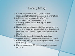 Property Listings

 Search properties in the 1,2,5,10,25 mile
  radius, using the location services of a smartphone
 Additional search parameters for Price
  range, Bedrooms (min / max) or City
 Summary search results with tap for more
  information
 Listing page showing essential information about a
  property, a photo and optional link to a slideshow of
  photos or video (we can agree the attributes to be
  shown)
 Commercial property listings shown using a
  commercial listing template with specific attributes
 Route leads through a Contact Agent section under
  each listing
 Unique, permanent QR code generated for every
  property
 