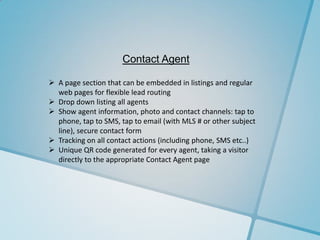 Contact Agent

 A page section that can be embedded in listings and regular
  web pages for flexible lead routing
 Drop down listing all agents
 Show agent information, photo and contact channels: tap to
  phone, tap to SMS, tap to email (with MLS # or other subject
  line), secure contact form
 Tracking on all contact actions (including phone, SMS etc..)
 Unique QR code generated for every agent, taking a visitor
  directly to the appropriate Contact Agent page
 