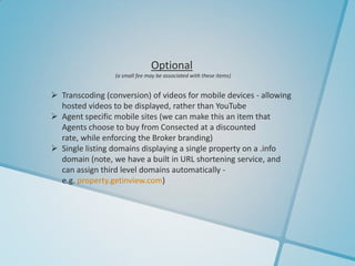 Optional
                 (a small fee may be associated with these items)


 Transcoding (conversion) of videos for mobile devices - allowing
  hosted videos to be displayed, rather than YouTube
 Agent specific mobile sites (we can make this an item that
  Agents choose to buy from Consected at a discounted
  rate, while enforcing the Broker branding)
 Single listing domains displaying a single property on a .info
  domain (note, we have a built in URL shortening service, and
  can assign third level domains automatically -
  e.g. property.getinview.com)
 