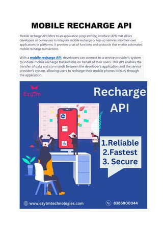 MOBILE RECHARGE API
Mobile recharge API refers to an application programming interface (API) that allows
developers or businesses to integrate mobile recharge or top-up services into their own
applications or platforms. It provides a set of functions and protocols that enable automated
mobile recharge transactions.
With a mobile recharge API, developers can connect to a service provider's system
to initiate mobile recharge transactions on behalf of their users. This API enables the
transfer of data and commands between the developer's application and the service
provider's system, allowing users to recharge their mobile phones directly through
the application.
 
