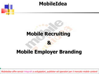 MobileIdea




                           Mobile Recruiting
                                                 &
                Mobile Employer Branding


Mobileidea offre servizi integrati a sviluppatori, publisher ed operatori per il mercato mobile content
 