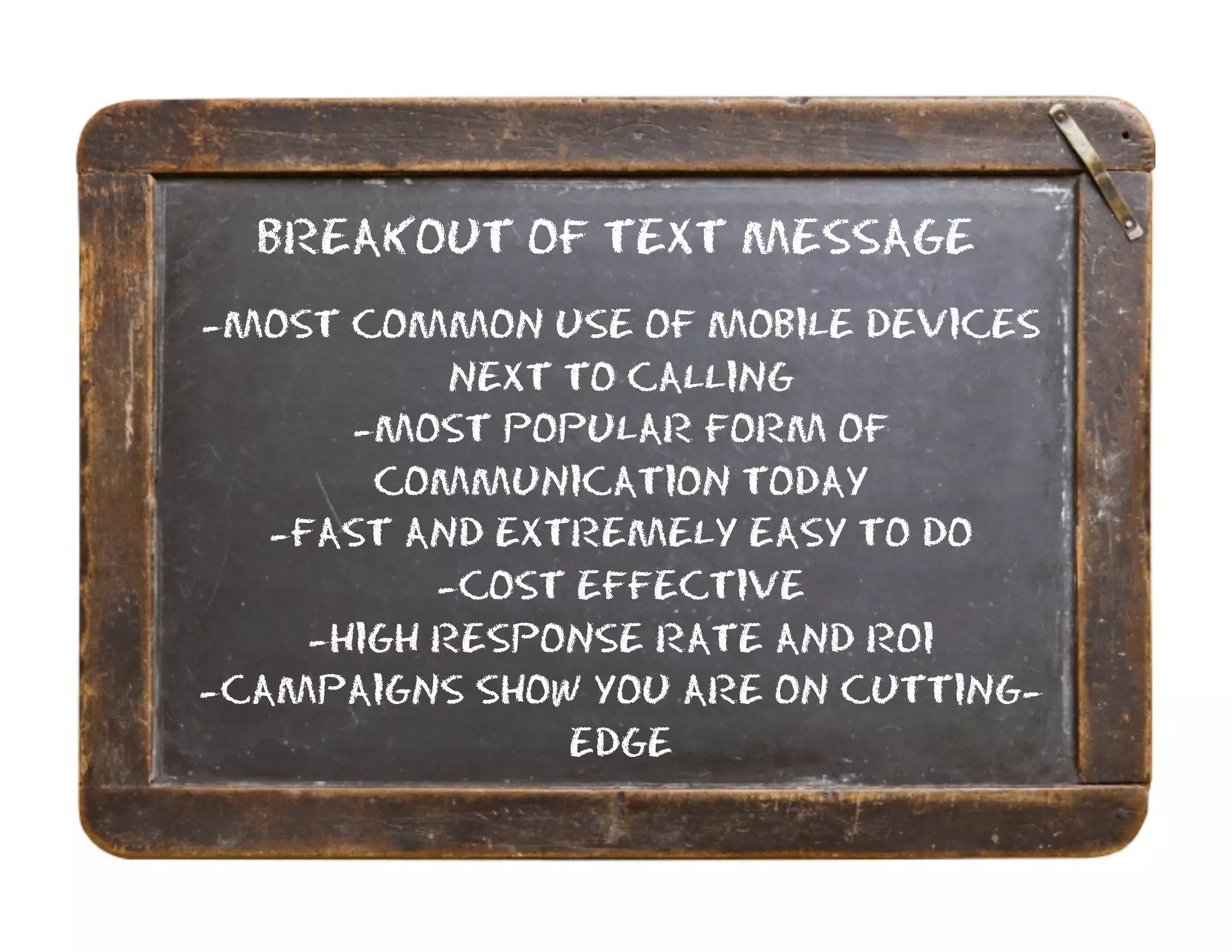 BREAKOUT OF TEXT MESSAGE
-MOST COMMON USE OF MOBILE DEVICES
            NEXT TO CALLING
       -MOST POPULAR FORM OF
        COMMUNICATION TODAY
   -FAST AND EXTREMELY EASY TO DO
           -COST EFFECTIVE
     -HIGH RESPONSE RATE AND ROI
-CAMPAIGNS SHOW YOU ARE ON CUTTING-
                 EDGE
 