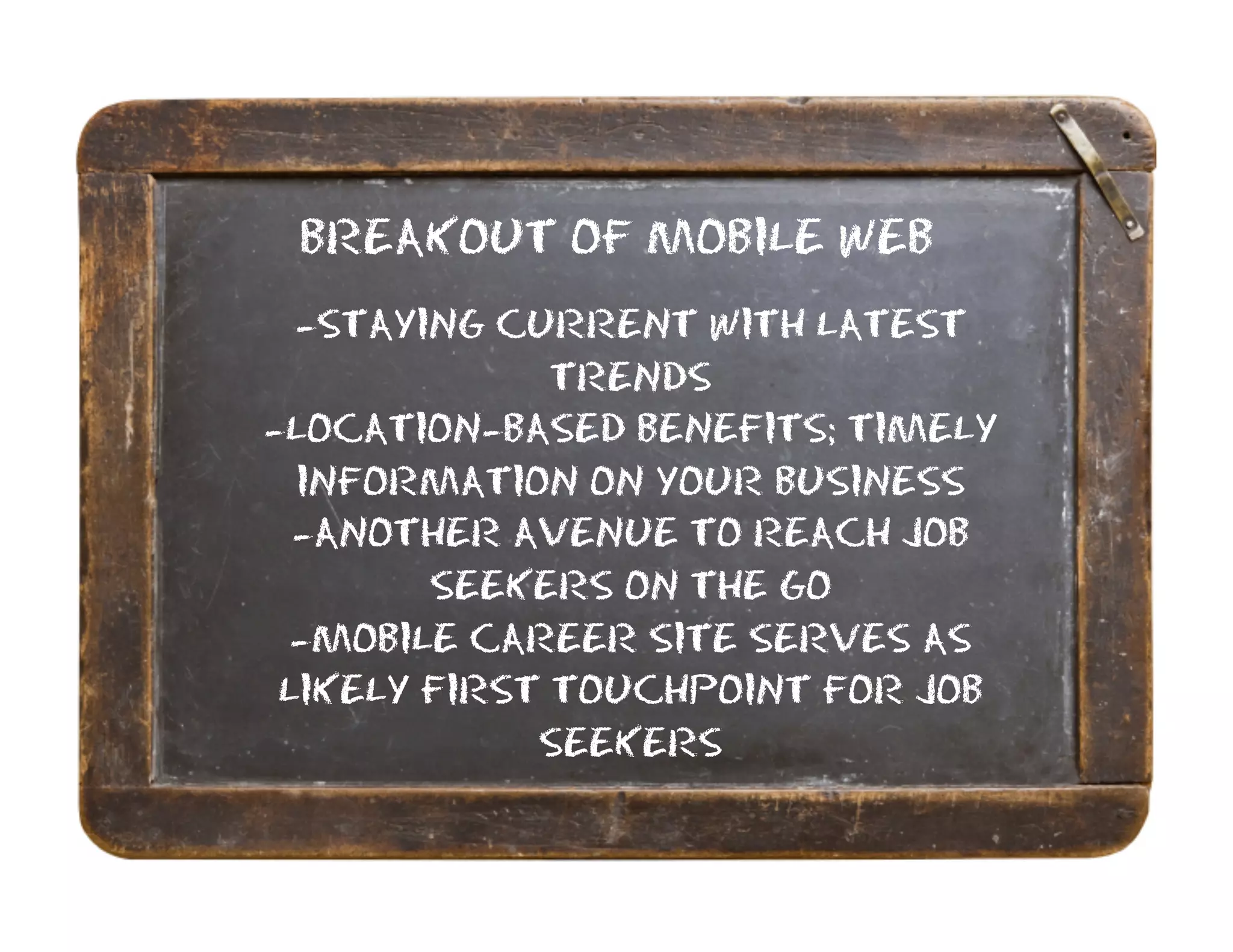 BREAKOUT OF MOBILE WEB
  -STAYING CURRENT WITH LATEST
              TRENDS
-LOCATION-BASED BENEFITS; TIMELY
  INFORMATION ON YOUR BUSINESS
  -ANOTHER AVENUE TO REACH JOB
        SEEKERS ON THE GO
  -MOBILE CAREER SITE SERVES AS
 LIKELY FIRST TOUCHPOINT FOR JOB
             SEEKERS
 