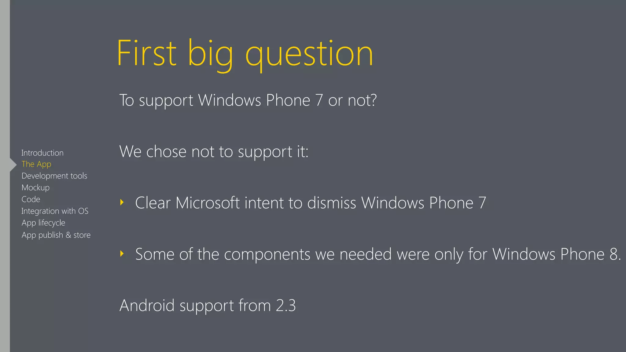 First big question
To support Windows Phone 7 or not?
We chose not to support it:
‣ Clear Microsoft intent to dismiss Windows Phone 7
‣ Some of the components we needed were only for Windows Phone 8.
Android support from 2.3
Introduction
The App
Development tools
Mockup
Code
Integration with OS
App lifecycle
App publish & store
 