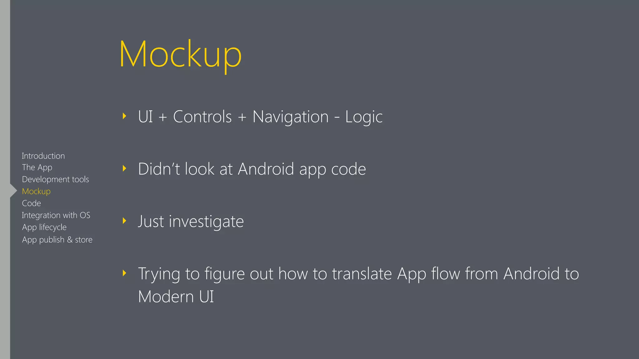 Mockup
‣ UI + Controls + Navigation - Logic
‣ Didn’t look at Android app code
‣ Just investigate
‣ Trying to figure out how to translate App flow from Android to
Modern UI
Introduction
The App
Development tools
Mockup
Code
Integration with OS
App lifecycle
App publish & store
 