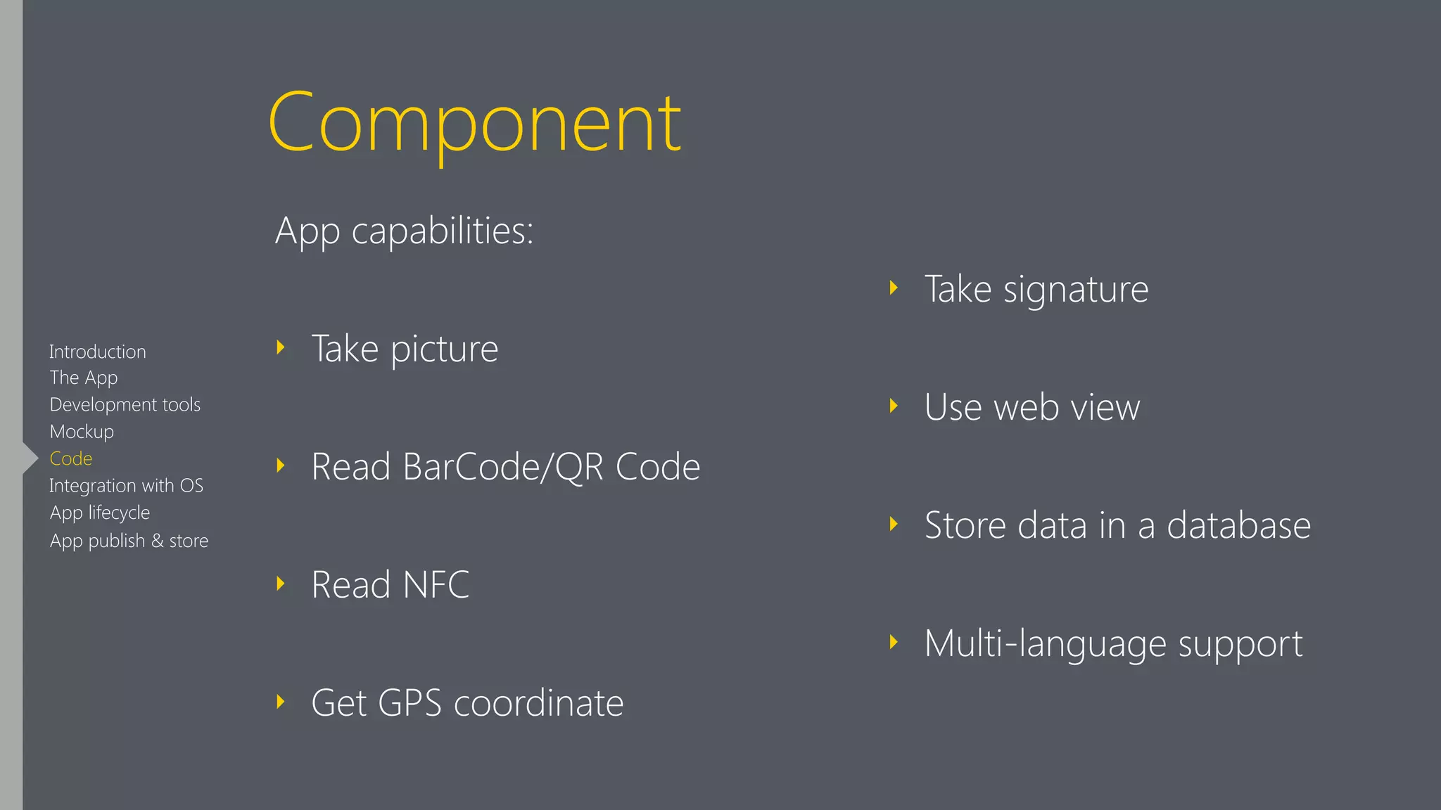 Component
App capabilities:
‣ Take picture
‣ Read BarCode/QR Code
‣ Read NFC
‣ Get GPS coordinate
‣ Take signature
‣ Use web view
‣ Store data in a database
‣ Multi-language support
Introduction
The App
Development tools
Mockup
Code
Integration with OS
App lifecycle
App publish & store
 