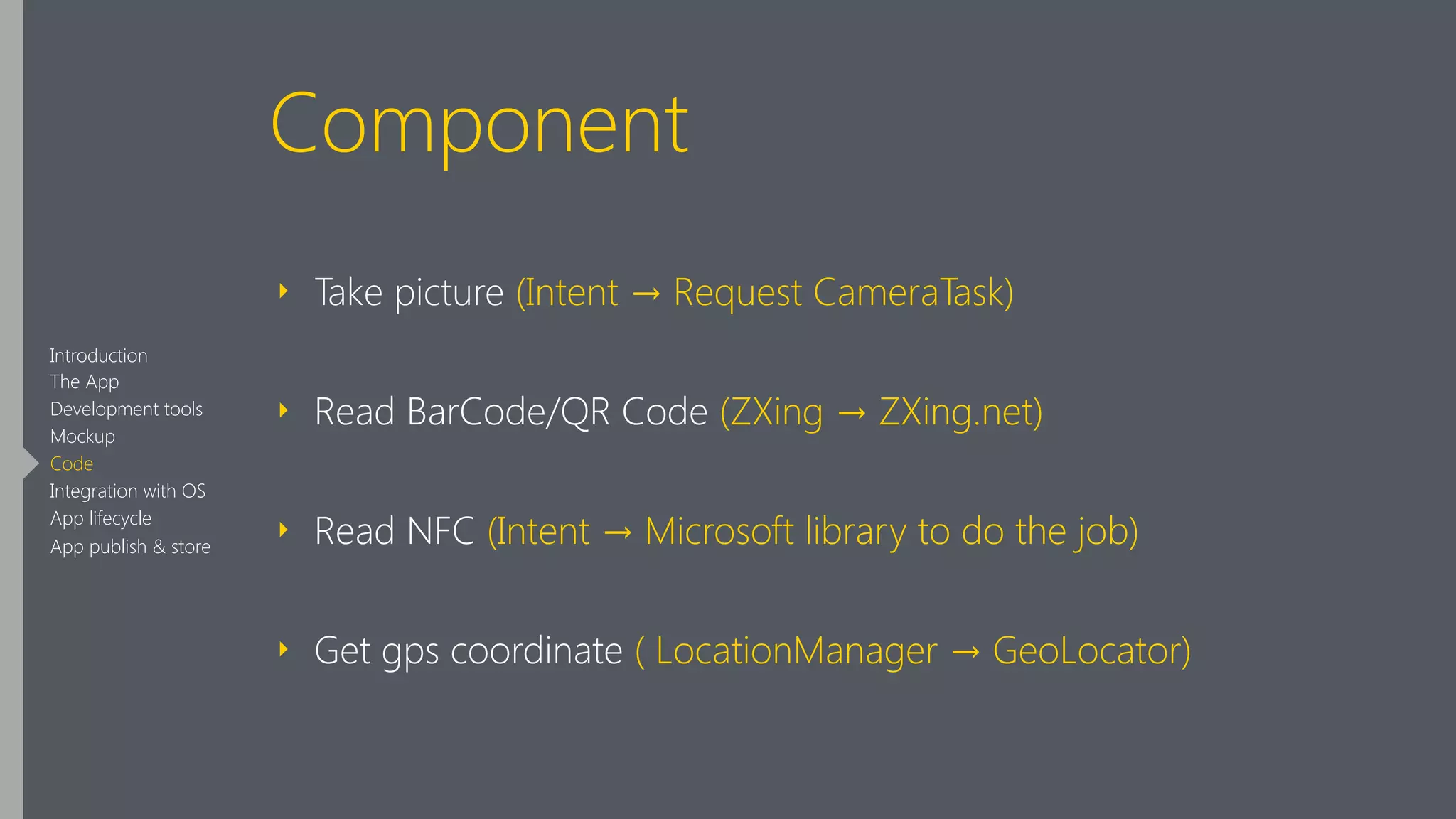 Component
‣ Take picture (Intent → Request CameraTask)
‣ Read BarCode/QR Code (ZXing → ZXing.net)
‣ Read NFC (Intent → Microsoft library to do the job)
‣ Get gps coordinate ( LocationManager → GeoLocator)
Introduction
The App
Development tools
Mockup
Code
Integration with OS
App lifecycle
App publish & store
 