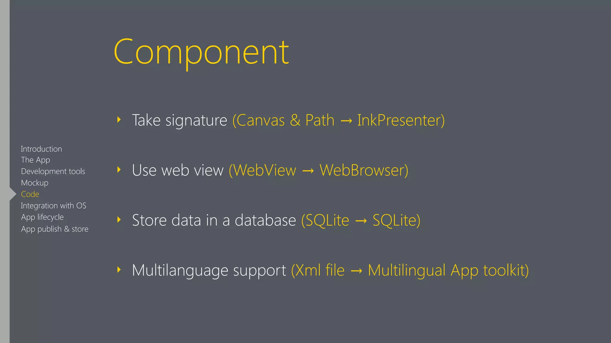 Component
‣ Take signature (Canvas & Path → InkPresenter)
‣ Use web view (WebView → WebBrowser)
‣ Store data in a database (SQLite → SQLite)
‣ Multilanguage support (Xml file → Multilingual App toolkit)
Introduction
The App
Development tools
Mockup
Code
Integration with OS
App lifecycle
App publish & store
 