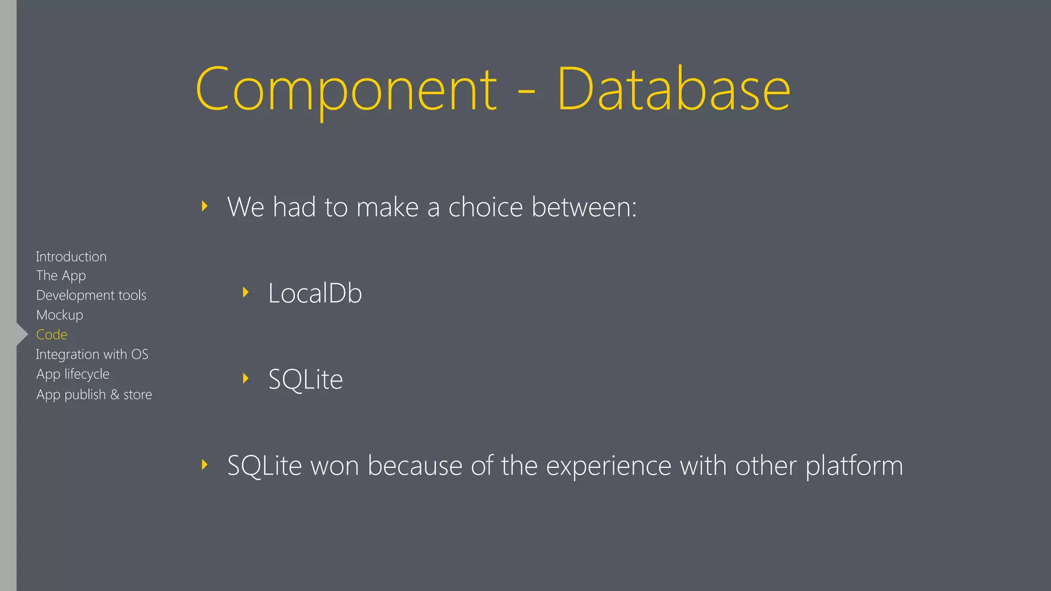 Component - Database
‣ We had to make a choice between:
‣ LocalDb
‣ SQLite
‣ SQLite won because of the experience with other platform
Introduction
The App
Development tools
Mockup
Code
Integration with OS
App lifecycle
App publish & store
 