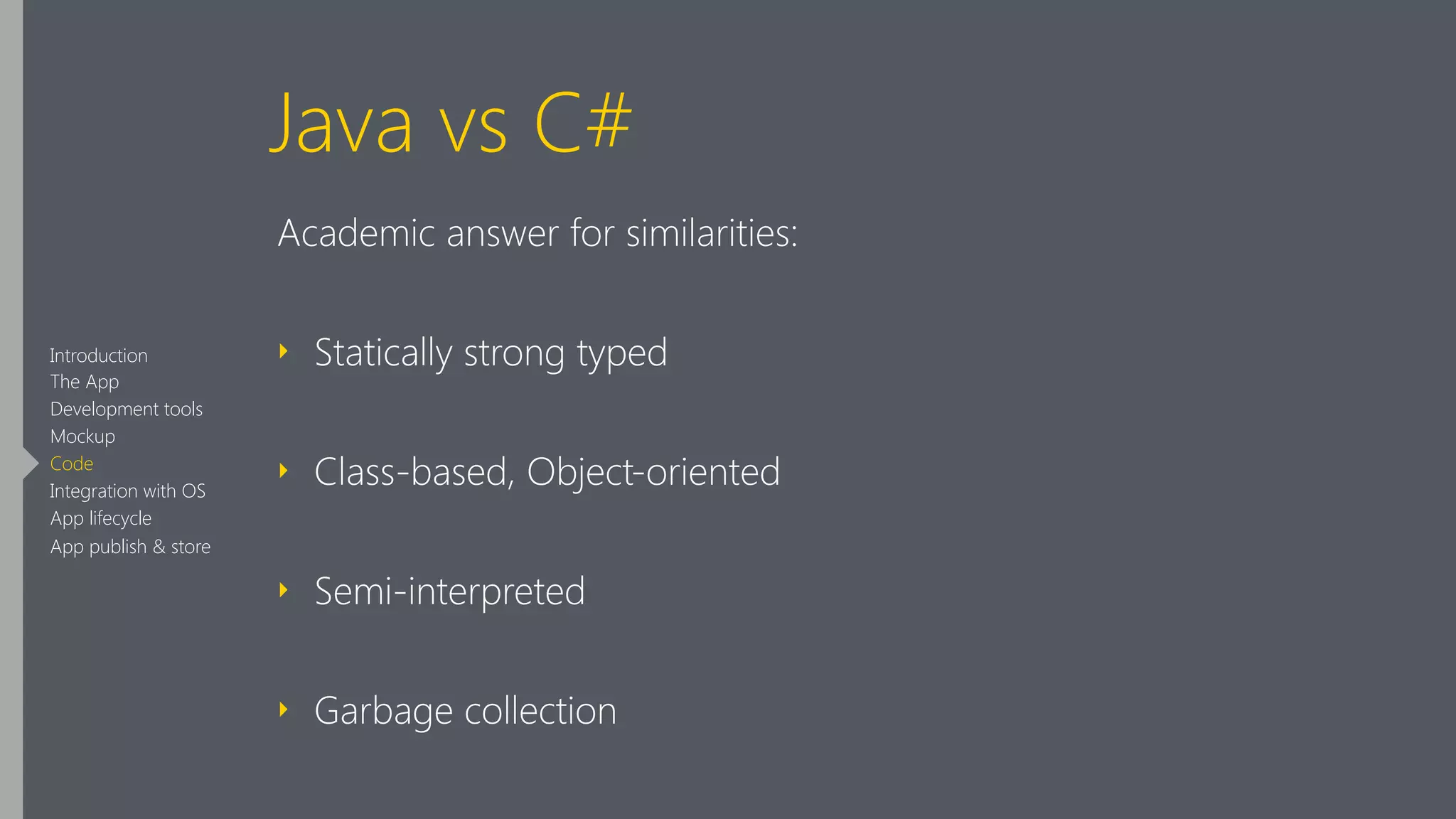 Java vs C#
Academic answer for similarities:
‣ Statically strong typed
‣ Class-based, Object-oriented
‣ Semi-interpreted
‣ Garbage collection
Introduction
The App
Development tools
Mockup
Code
Integration with OS
App lifecycle
App publish & store
 