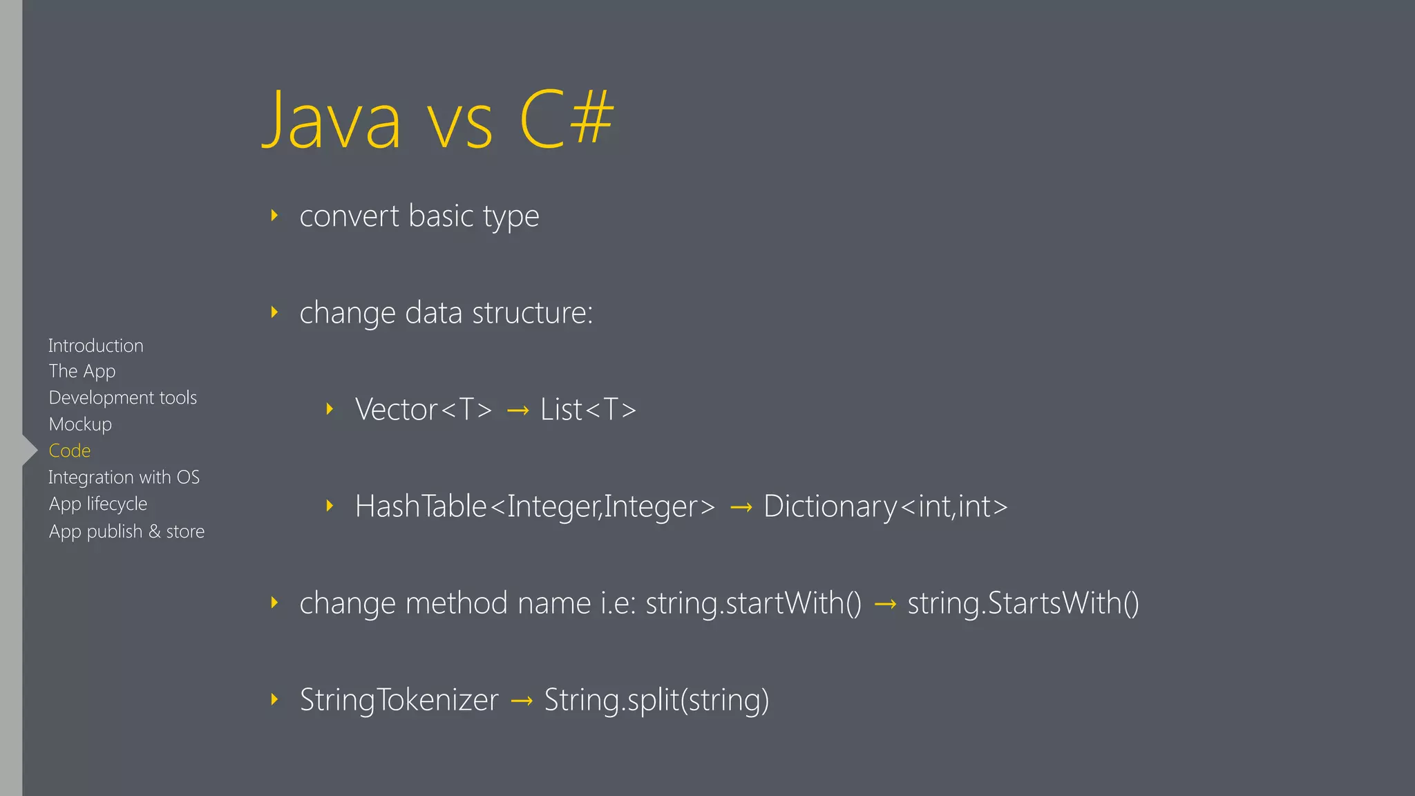 Java vs C#
‣ convert basic type
‣ change data structure:
‣ Vector<T> → List<T>
‣ HashTable<Integer,Integer> → Dictionary<int,int>
‣ change method name i.e: string.startWith() → string.StartsWith()
‣ StringTokenizer → String.split(string)
Introduction
The App
Development tools
Mockup
Code
Integration with OS
App lifecycle
App publish & store
 