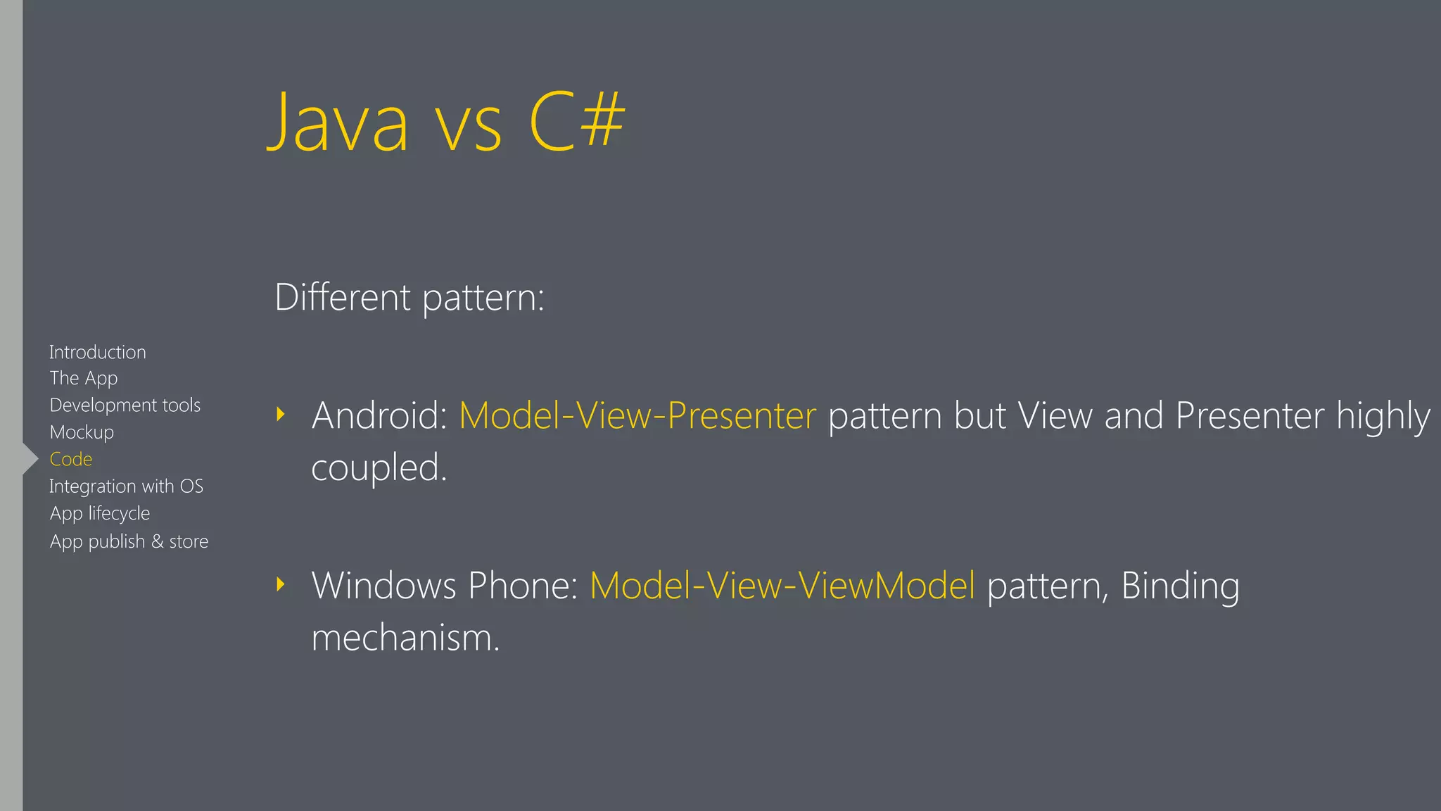 Java vs C#
Different pattern:
‣ Android: Model-View-Presenter pattern but View and Presenter highly
coupled.
‣ Windows Phone: Model-View-ViewModel pattern, Binding
mechanism.
Introduction
The App
Development tools
Mockup
Code
Integration with OS
App lifecycle
App publish & store
 