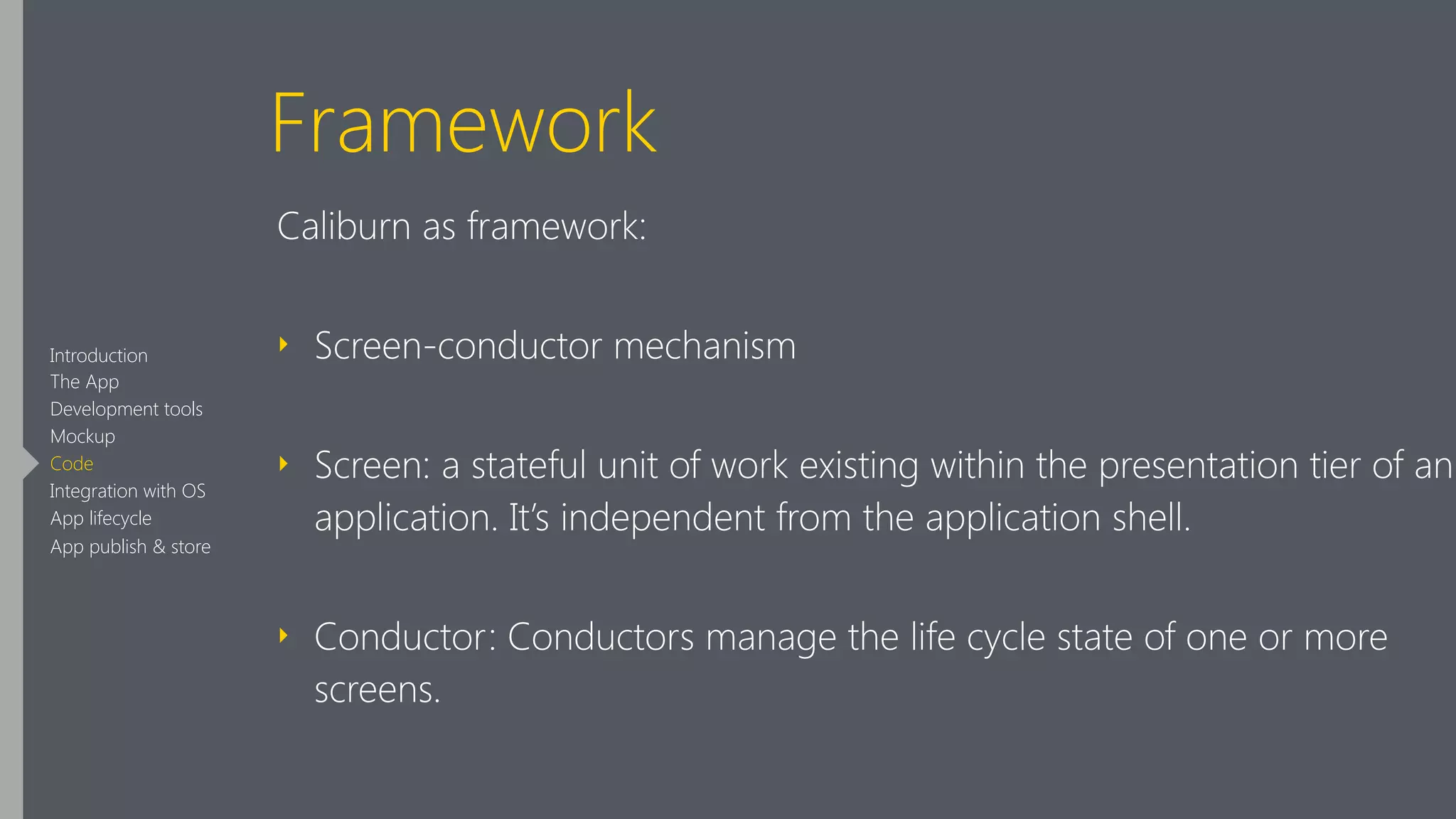 Framework
Caliburn as framework:
‣ Screen-conductor mechanism
‣ Screen: a stateful unit of work existing within the presentation tier of an
application. It’s independent from the application shell.
‣ Conductor: Conductors manage the life cycle state of one or more
screens.
Introduction
The App
Development tools
Mockup
Code
Integration with OS
App lifecycle
App publish & store
 
