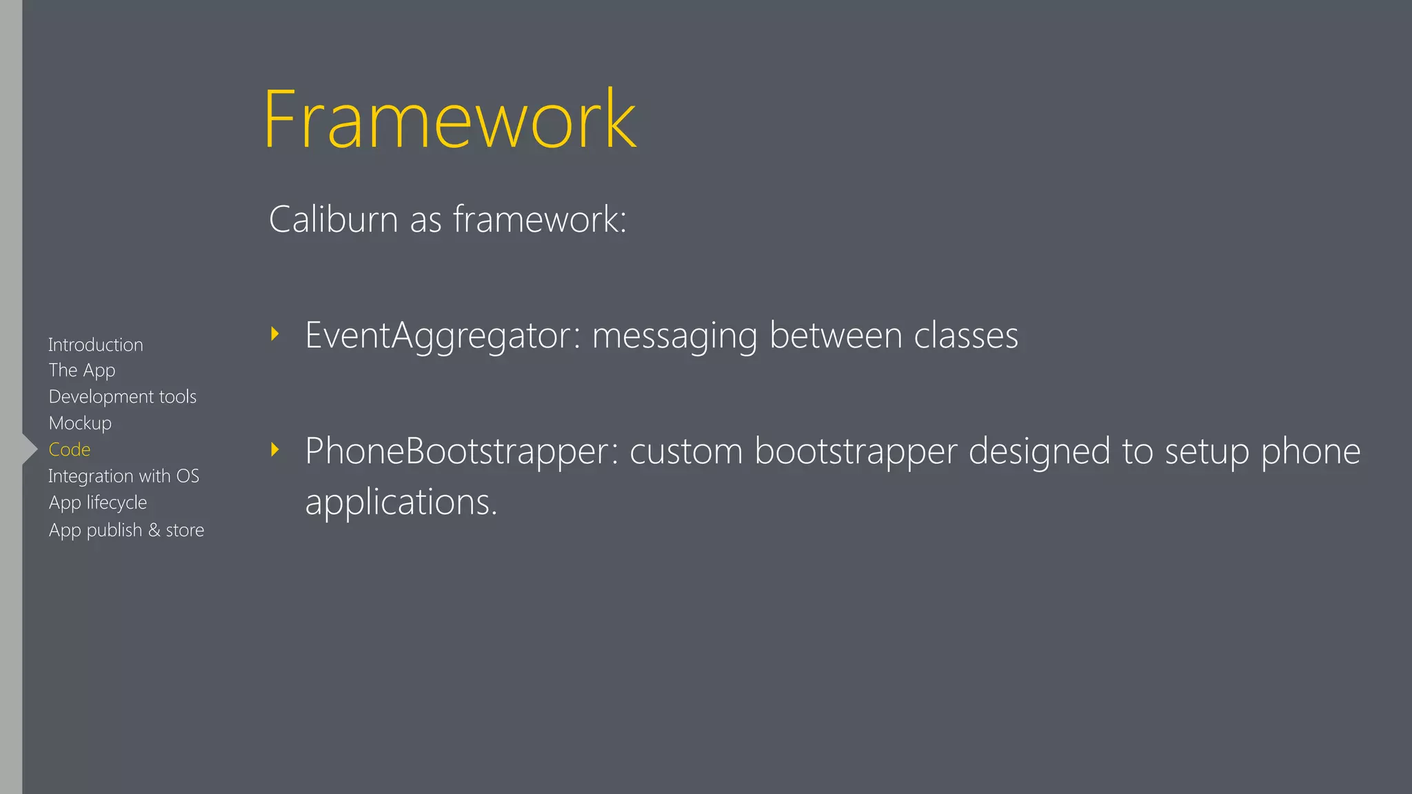 Framework
Caliburn as framework:
‣ EventAggregator: messaging between classes
‣ PhoneBootstrapper: custom bootstrapper designed to setup phone
applications.
Introduction
The App
Development tools
Mockup
Code
Integration with OS
App lifecycle
App publish & store
 