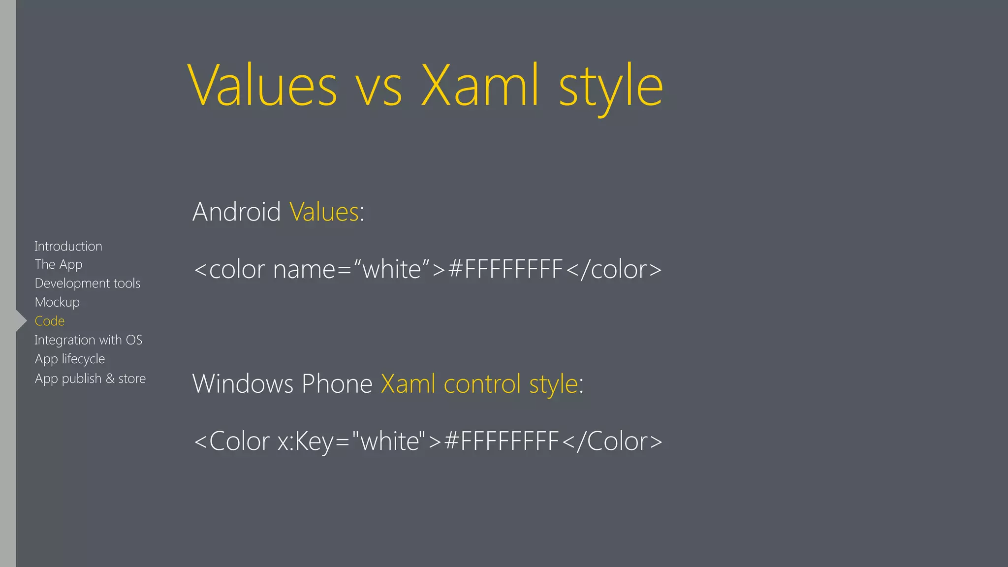 Values vs Xaml style
Android Values:
<color name=“white”>#FFFFFFFF</color>
!
Windows Phone Xaml control style:
<Color x:Key="white">#FFFFFFFF</Color>
Introduction
The App
Development tools
Mockup
Code
Integration with OS
App lifecycle
App publish & store
 