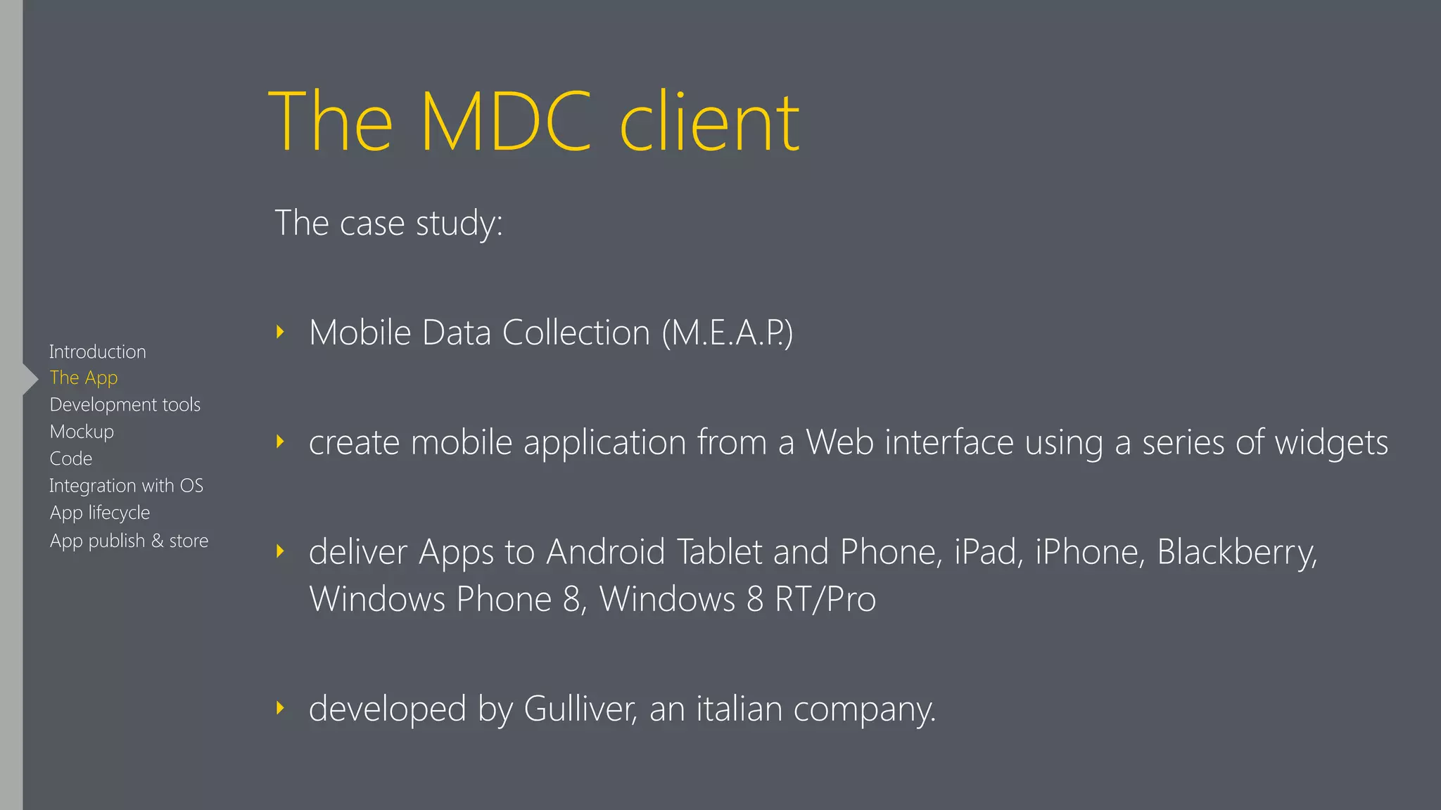 The MDC client
The case study:
‣ Mobile Data Collection (M.E.A.P.)
‣ create mobile application from a Web interface using a series of widgets
‣ deliver Apps to Android Tablet and Phone, iPad, iPhone, Blackberry,
Windows Phone 8, Windows 8 RT/Pro
‣ developed by Gulliver, an italian company.
Introduction
The App
Development tools
Mockup
Code
Integration with OS
App lifecycle
App publish & store
 