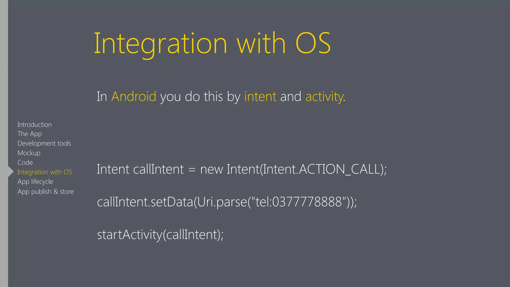 Integration with OS
In Android you do this by intent and activity.
!
Intent callIntent = new Intent(Intent.ACTION_CALL);
callIntent.setData(Uri.parse("tel:0377778888"));
startActivity(callIntent);
Introduction
The App
Development tools
Mockup
Code
Integration with OS
App lifecycle
App publish & store
 