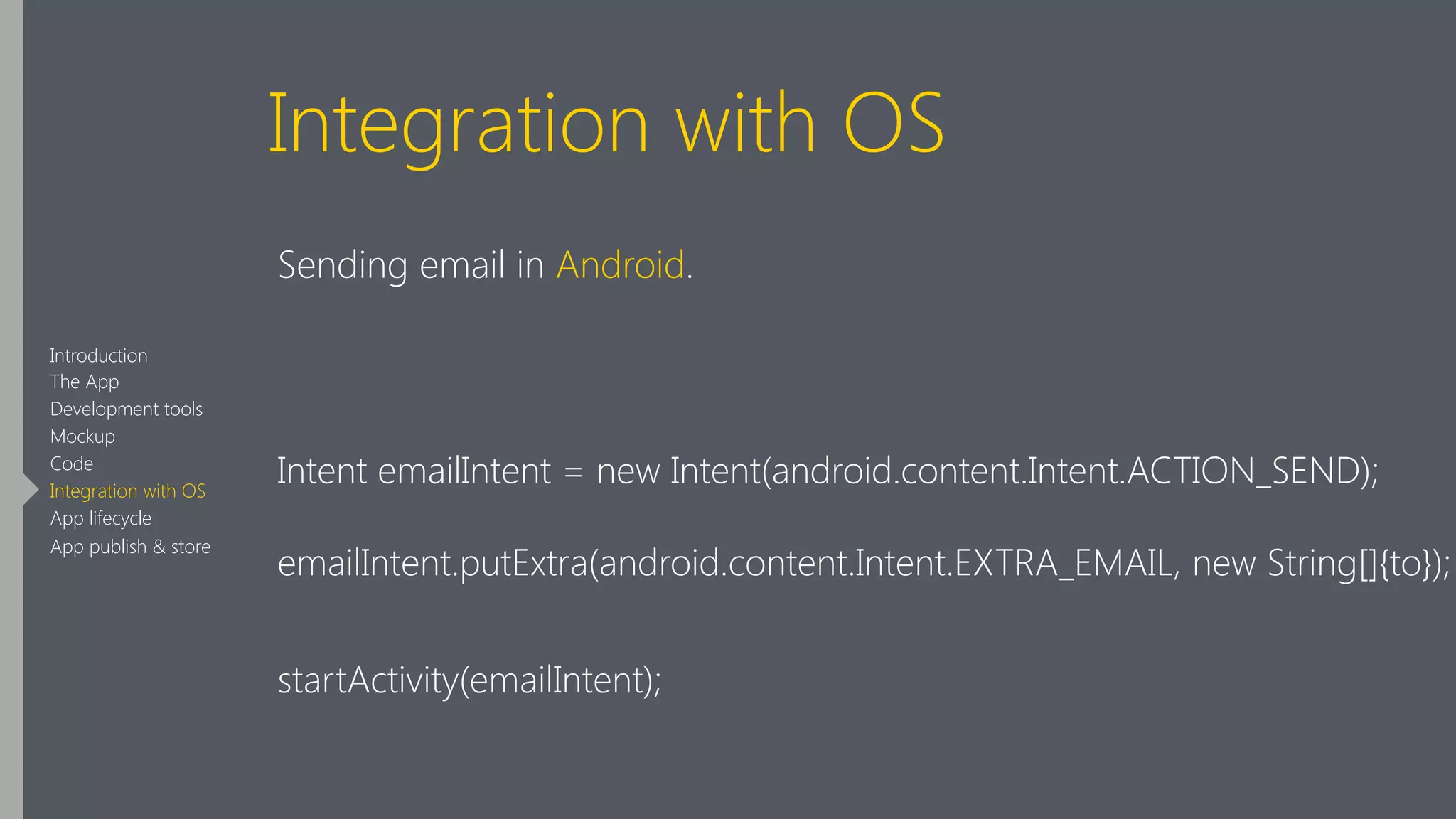 Integration with OS
Sending email in Android.
!
Intent emailIntent = new Intent(android.content.Intent.ACTION_SEND);
emailIntent.putExtra(android.content.Intent.EXTRA_EMAIL, new String[]{to});
startActivity(emailIntent);
Introduction
The App
Development tools
Mockup
Code
Integration with OS
App lifecycle
App publish & store
 