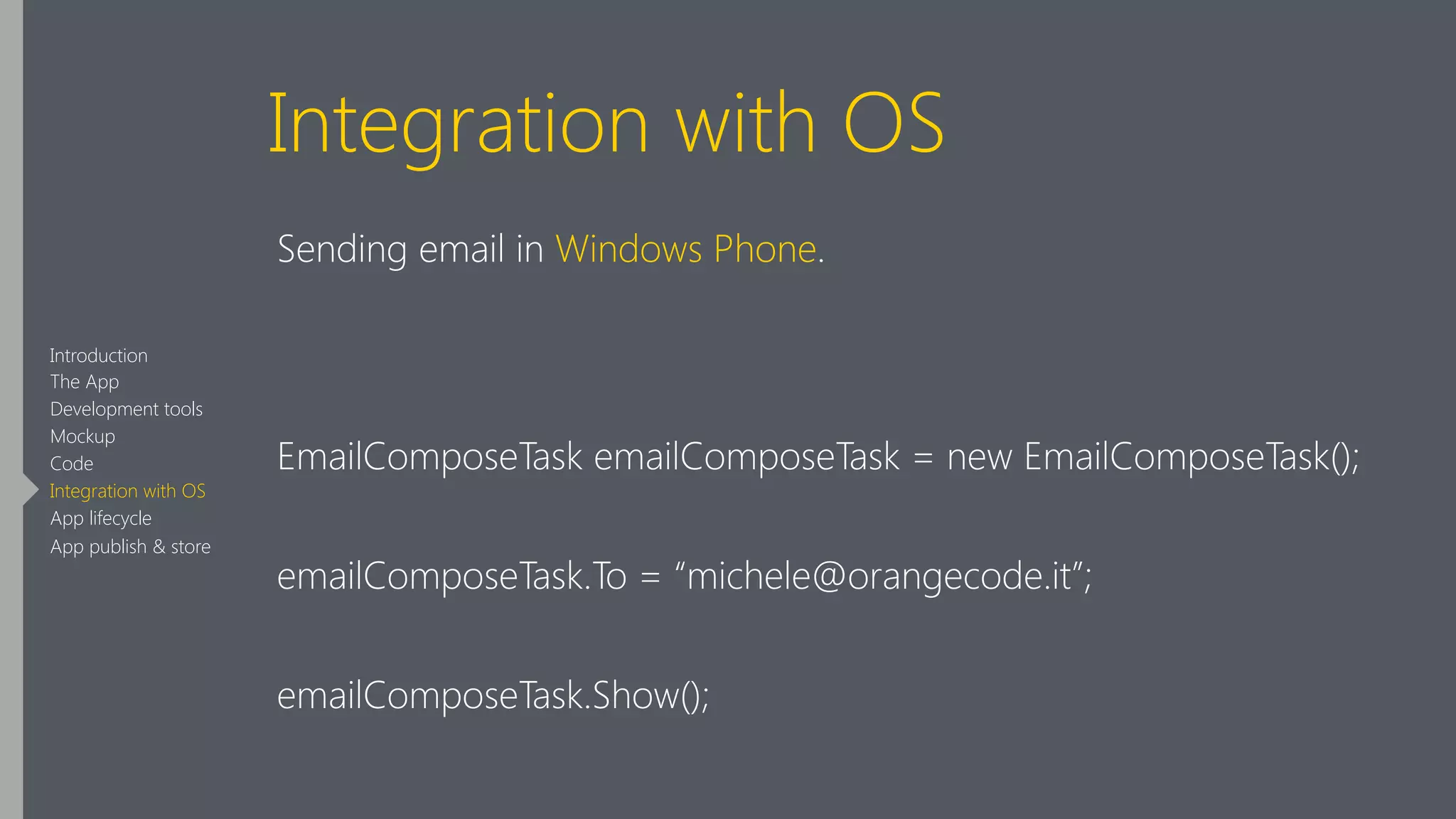 Integration with OS
Sending email in Windows Phone.
!
EmailComposeTask emailComposeTask = new EmailComposeTask();
emailComposeTask.To = “michele@orangecode.it”;
emailComposeTask.Show();
Introduction
The App
Development tools
Mockup
Code
Integration with OS
App lifecycle
App publish & store
 