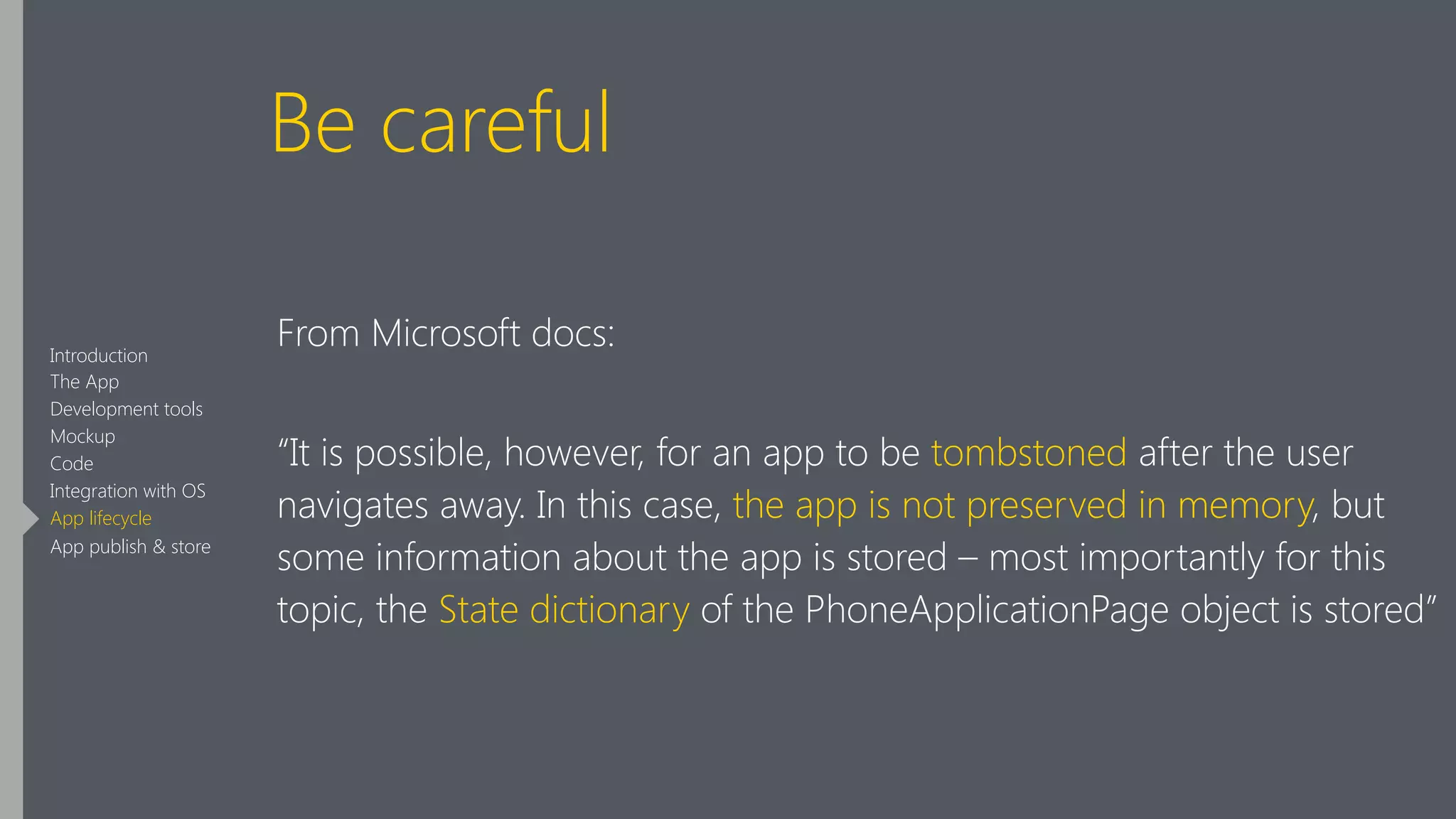 Be careful
From Microsoft docs:
“It is possible, however, for an app to be tombstoned after the user
navigates away. In this case, the app is not preserved in memory, but
some information about the app is stored – most importantly for this
topic, the State dictionary of the PhoneApplicationPage object is stored”
Introduction
The App
Development tools
Mockup
Code
Integration with OS
App lifecycle
App publish & store
 