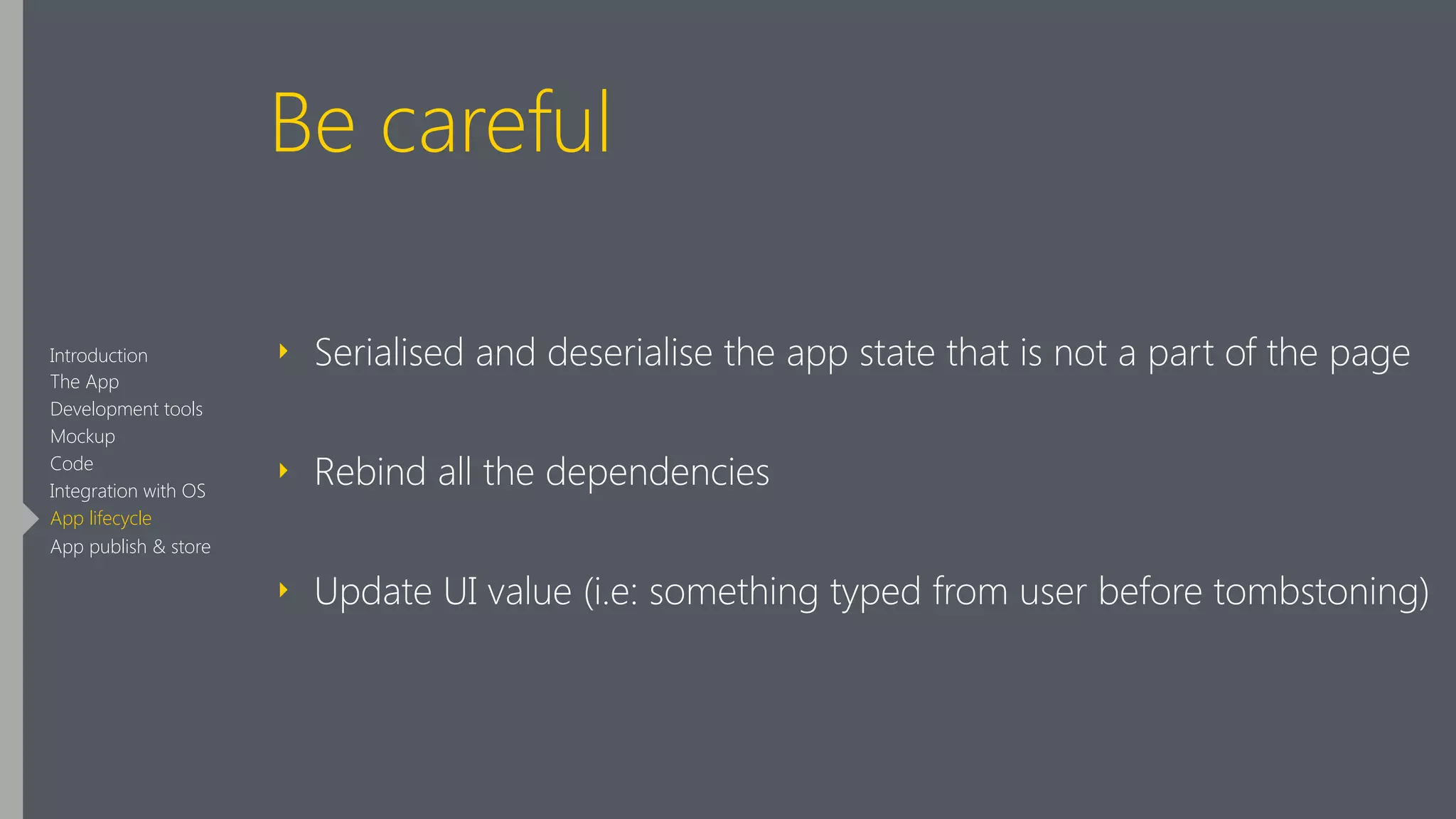 Be careful
‣ Serialised and deserialise the app state that is not a part of the page
‣ Rebind all the dependencies
‣ Update UI value (i.e: something typed from user before tombstoning)
Introduction
The App
Development tools
Mockup
Code
Integration with OS
App lifecycle
App publish & store
 