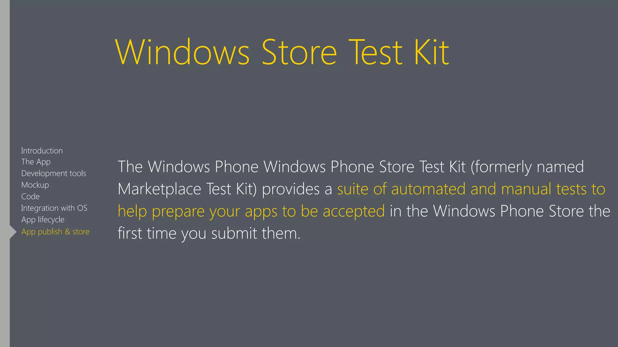 Windows Store Test Kit
The Windows Phone Windows Phone Store Test Kit (formerly named
Marketplace Test Kit) provides a suite of automated and manual tests to
help prepare your apps to be accepted in the Windows Phone Store the
first time you submit them.
Introduction
The App
Development tools
Mockup
Code
Integration with OS
App lifecycle
App publish & store
 