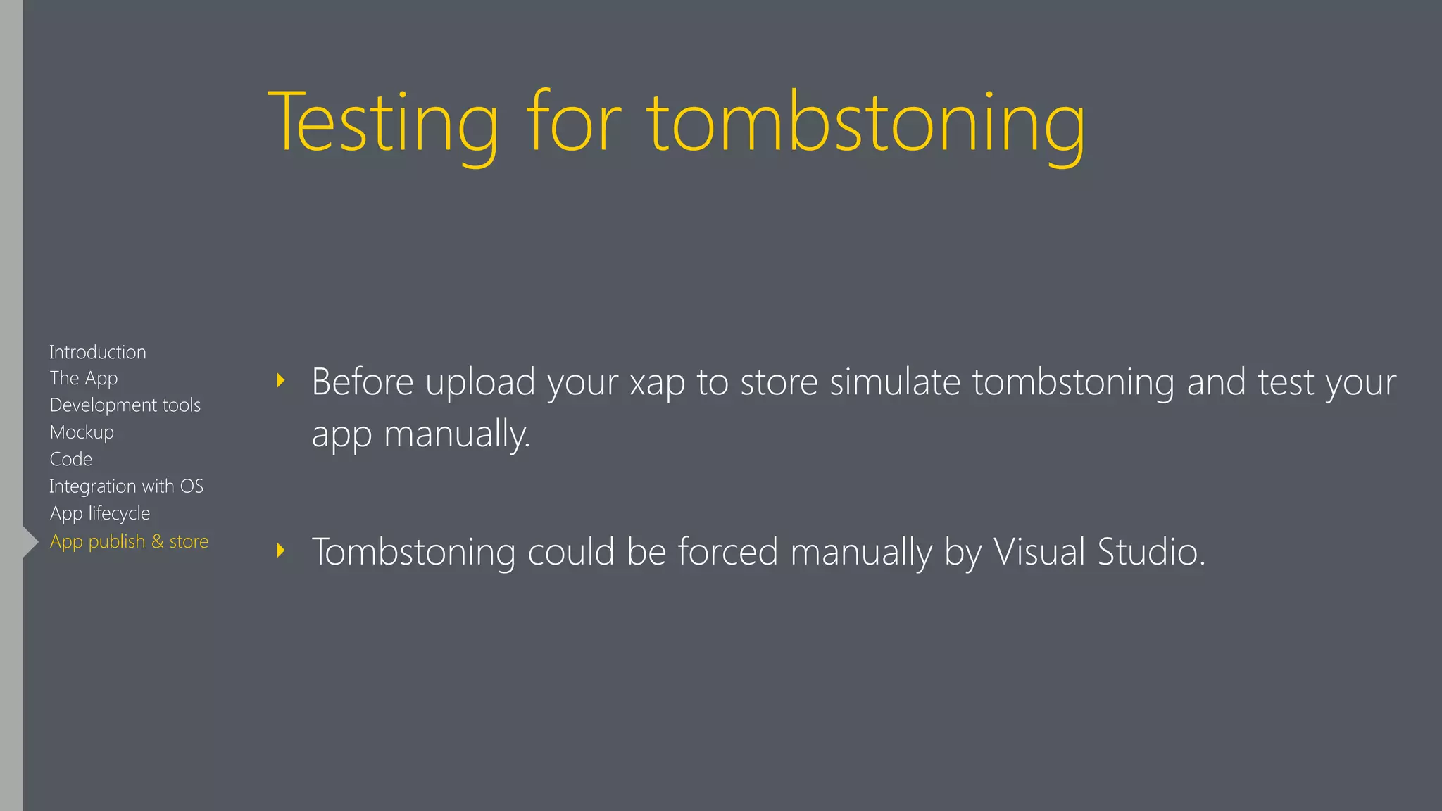 Testing for tombstoning
‣ Before upload your xap to store simulate tombstoning and test your
app manually.
‣ Tombstoning could be forced manually by Visual Studio.
Introduction
The App
Development tools
Mockup
Code
Integration with OS
App lifecycle
App publish & store
 