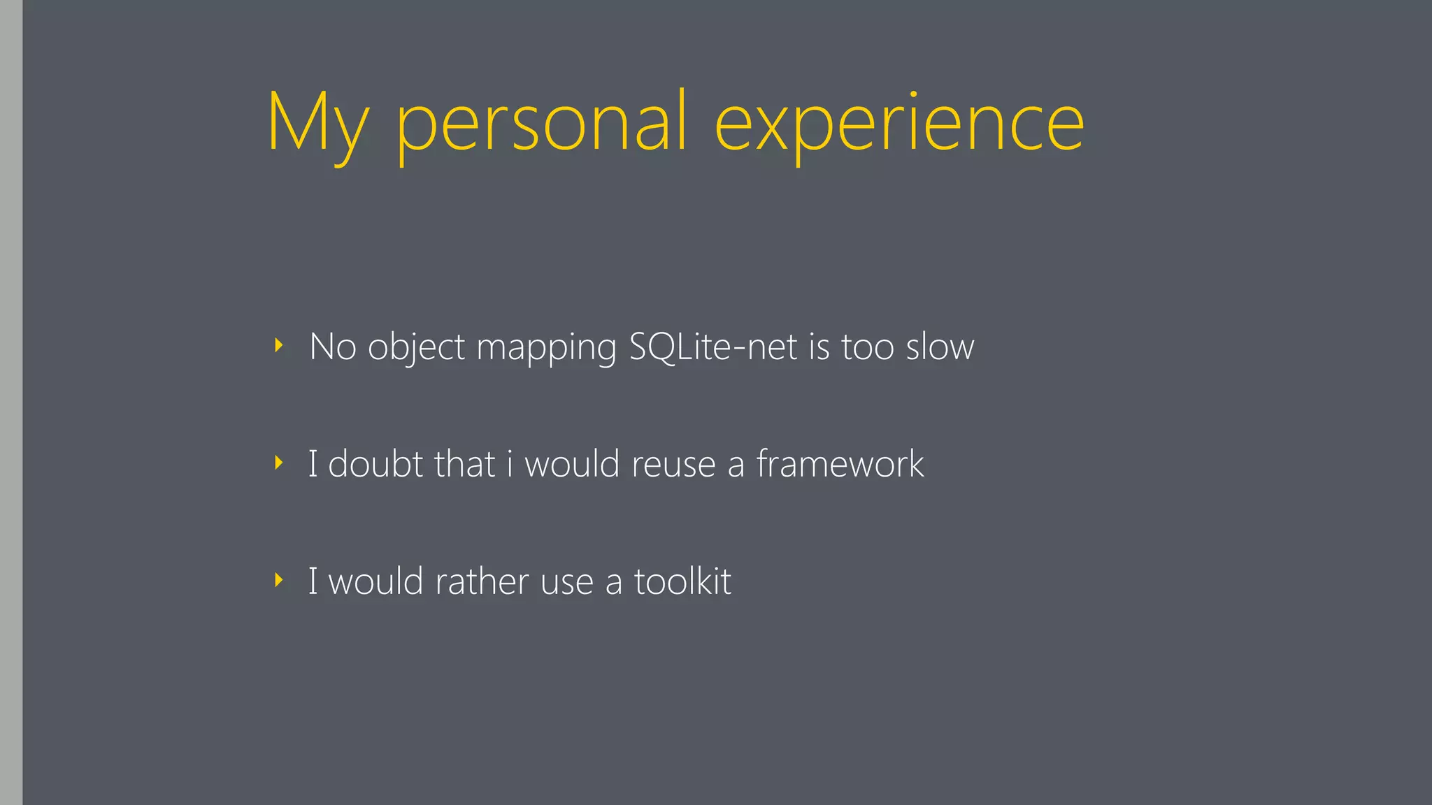 My personal experience
‣ No object mapping SQLite-net is too slow
‣ I doubt that i would reuse a framework
‣ I would rather use a toolkit
 