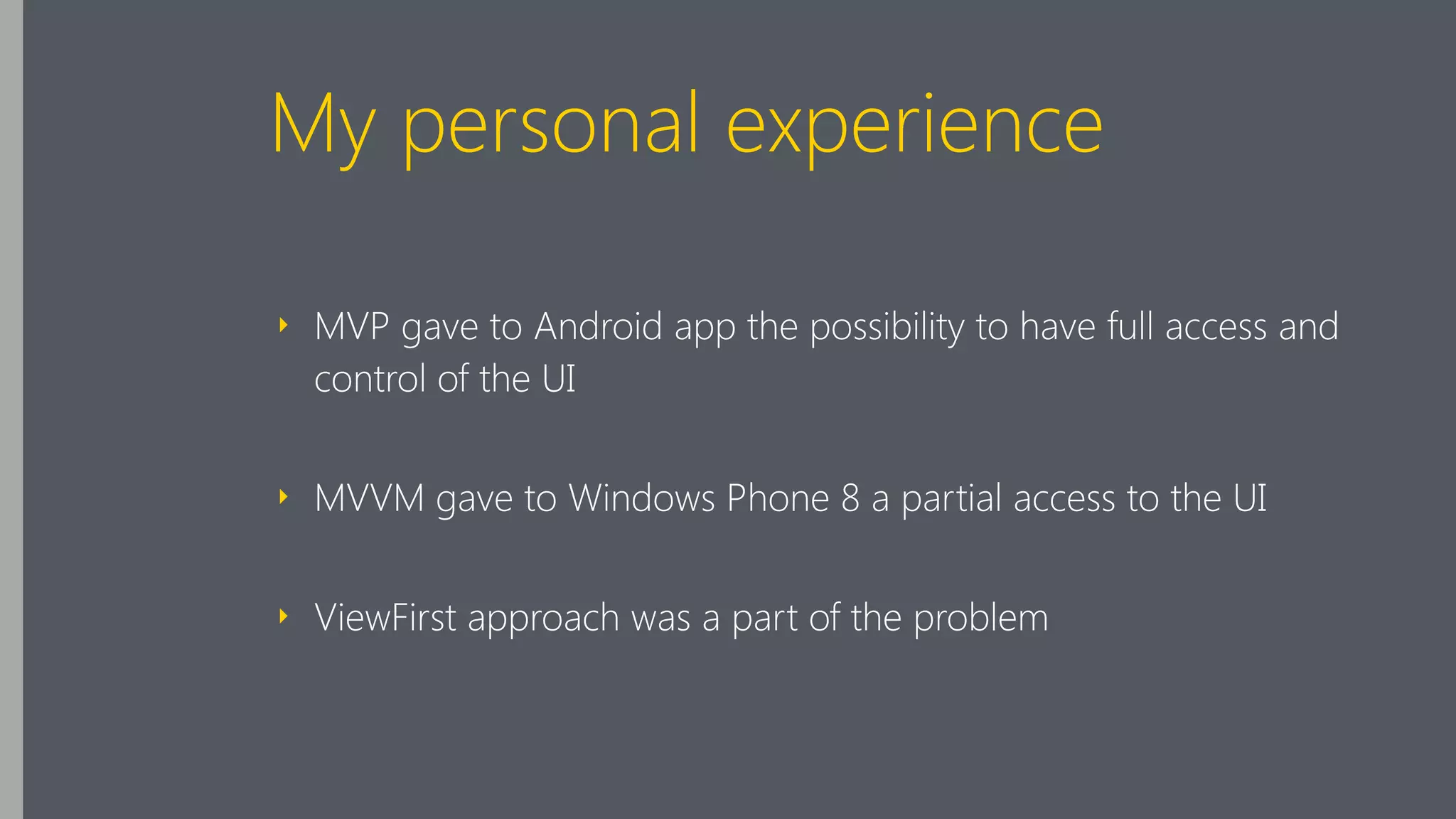 My personal experience
‣ MVP gave to Android app the possibility to have full access and
control of the UI
‣ MVVM gave to Windows Phone 8 a partial access to the UI
‣ ViewFirst approach was a part of the problem
 