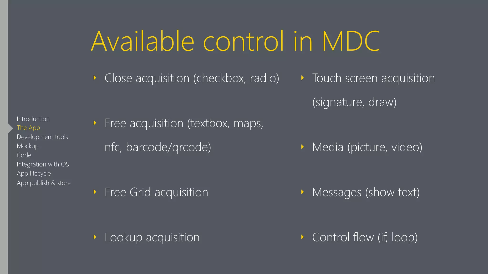 Available control in MDC
‣ Close acquisition (checkbox, radio)
‣ Free acquisition (textbox, maps,
nfc, barcode/qrcode)
‣ Free Grid acquisition
‣ Lookup acquisition
‣ Touch screen acquisition
(signature, draw)
‣ Media (picture, video)
‣ Messages (show text)
‣ Control flow (if, loop)
Introduction
The App
Development tools
Mockup
Code
Integration with OS
App lifecycle
App publish & store
 