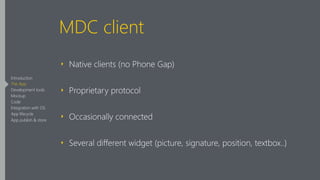 MDC client
‣ Native clients (no Phone Gap)
‣ Proprietary protocol
‣ Occasionally connected
‣ Several different widget (picture, signature, position, textbox..)
Introduction
The App
Development tools
Mockup
Code
Integration with OS
App lifecycle
App publish & store
 