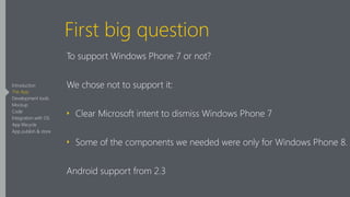 First big question
To support Windows Phone 7 or not?
We chose not to support it:
‣ Clear Microsoft intent to dismiss Windows Phone 7
‣ Some of the components we needed were only for Windows Phone 8.
Android support from 2.3
Introduction
The App
Development tools
Mockup
Code
Integration with OS
App lifecycle
App publish & store
 