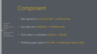 Component
‣ Take signature (Canvas & Path → InkPresenter)
‣ Use web view (WebView → WebBrowser)
‣ Store data in a database (SQLite → SQLite)
‣ Multilanguage support (Xml file → Multilingual App toolkit)
Introduction
The App
Development tools
Mockup
Code
Integration with OS
App lifecycle
App publish & store
 