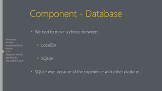 Component - Database
‣ We had to make a choice between:
‣ LocalDb
‣ SQLite
‣ SQLite won because of the experience with other platform
Introduction
The App
Development tools
Mockup
Code
Integration with OS
App lifecycle
App publish & store
 