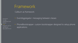 Framework
Caliburn as framework:
‣ EventAggregator: messaging between classes
‣ PhoneBootstrapper: custom bootstrapper designed to setup phone
applications.
Introduction
The App
Development tools
Mockup
Code
Integration with OS
App lifecycle
App publish & store
 