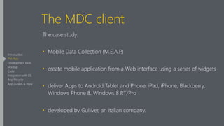 The MDC client
The case study:
‣ Mobile Data Collection (M.E.A.P.)
‣ create mobile application from a Web interface using a series of widgets
‣ deliver Apps to Android Tablet and Phone, iPad, iPhone, Blackberry,
Windows Phone 8, Windows 8 RT/Pro
‣ developed by Gulliver, an italian company.
Introduction
The App
Development tools
Mockup
Code
Integration with OS
App lifecycle
App publish & store
 