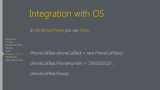 Integration with OS
In Windows Phone you use Tasks.
!
PhoneCallTask phoneCallTask = new PhoneCallTask();
phoneCallTask.PhoneNumber = "2065550123";
phoneCallTask.Show();
Introduction
The App
Development tools
Mockup
Code
Integration with OS
App lifecycle
App publish & store
 
