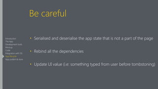 Be careful
‣ Serialised and deserialise the app state that is not a part of the page
‣ Rebind all the dependencies
‣ Update UI value (i.e: something typed from user before tombstoning)
Introduction
The App
Development tools
Mockup
Code
Integration with OS
App lifecycle
App publish & store
 