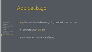App package
‣ Xap file which includes everything needed from the app.
‣ It’s almost like an apk file.
‣ You cannot install xap out of store.
Introduction
The App
Development tools
Mockup
Code
Integration with OS
App lifecycle
App publish & store
 