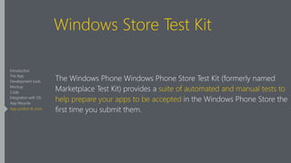 Windows Store Test Kit
The Windows Phone Windows Phone Store Test Kit (formerly named
Marketplace Test Kit) provides a suite of automated and manual tests to
help prepare your apps to be accepted in the Windows Phone Store the
first time you submit them.
Introduction
The App
Development tools
Mockup
Code
Integration with OS
App lifecycle
App publish & store
 
