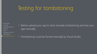 Testing for tombstoning
‣ Before upload your xap to store simulate tombstoning and test your
app manually.
‣ Tombstoning could be forced manually by Visual Studio.
Introduction
The App
Development tools
Mockup
Code
Integration with OS
App lifecycle
App publish & store
 