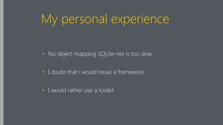 My personal experience
‣ No object mapping SQLite-net is too slow
‣ I doubt that i would reuse a framework
‣ I would rather use a toolkit
 