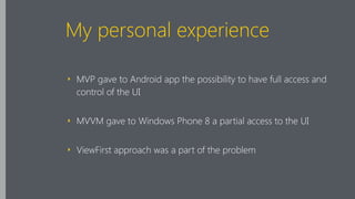 My personal experience
‣ MVP gave to Android app the possibility to have full access and
control of the UI
‣ MVVM gave to Windows Phone 8 a partial access to the UI
‣ ViewFirst approach was a part of the problem
 