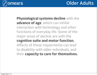Older Adults
Physiological systems decline with the
advance of age, which can inhibit
interaction with technology and other
functions of everyday life. Some of the
major areas of decline are with the
cognitive suite and motor function.
Aﬀects of these impairments can lead
to disability with older individuals, and
their capacity to care for themselves.
Tuesday, May 21, 13
 