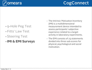 CogConnect
•9-Hole Peg Test
•Fitts’ Law Test
•Steering Test
•IMI & EMI Surveys
• The Intrinsic Motivation Inventory
(IMI) is a multidimensional
measurement device intended to
assess participants' subjective
experience related to a target
activity in laboratory experiments.
• The EMI consists of 23 statements
divided into three sub-scores for
physical, psychological and social
motivation.
Tuesday, May 21, 13
 